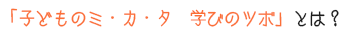 子どものミカタ　学びのツボとは？